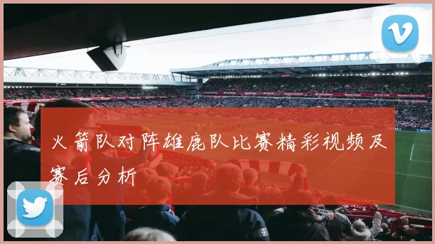 火箭队对阵雄鹿队比赛精彩视频及赛后分析